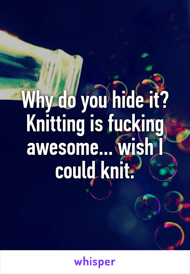 Why do you hide it? Knitting is fucking awesome... wish I could knit.