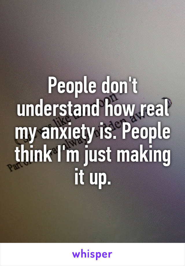 People don't understand how real my anxiety is. People think I'm just making it up.