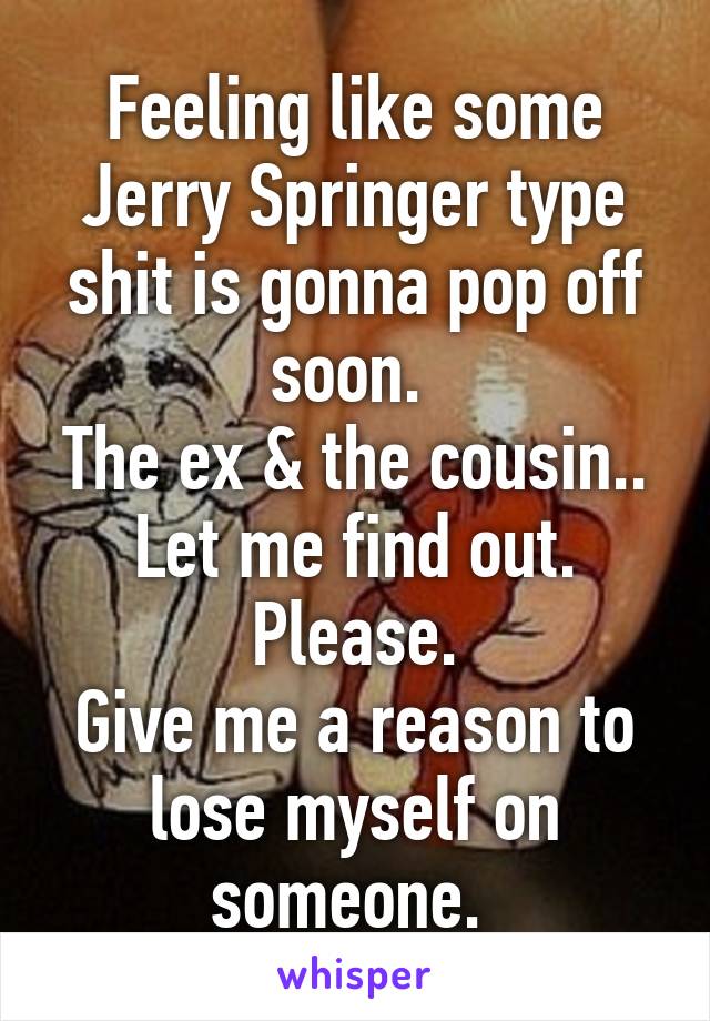 Feeling like some Jerry Springer type shit is gonna pop off soon. 
The ex & the cousin..
Let me find out. Please.
Give me a reason to lose myself on someone. 