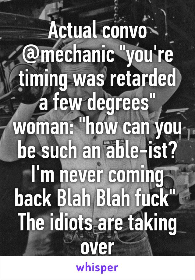 Actual convo @mechanic "you're timing was retarded a few degrees" woman: "how can you be such an able-ist? I'm never coming back Blah Blah fuck" 
The idiots are taking over