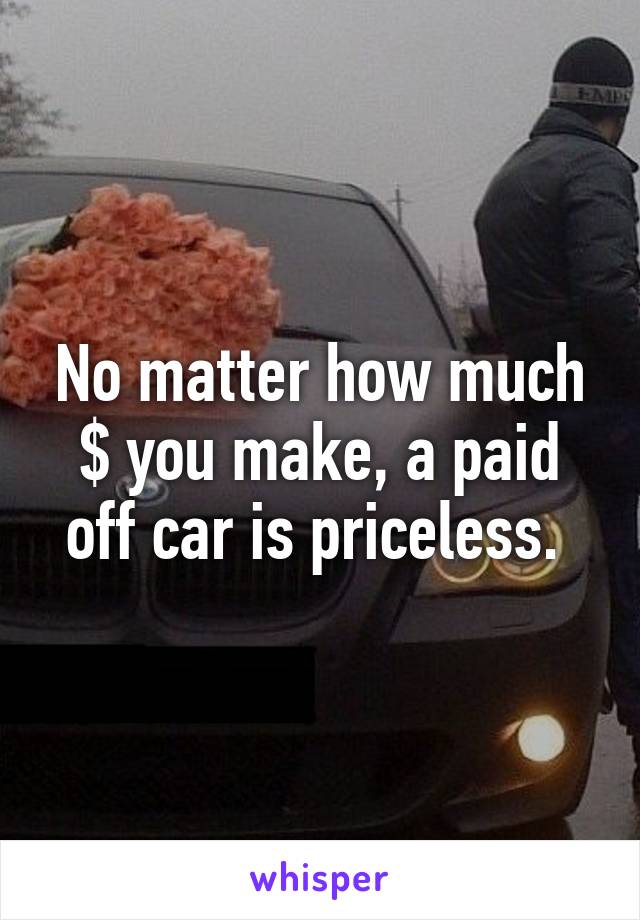 No matter how much $ you make, a paid off car is priceless. 