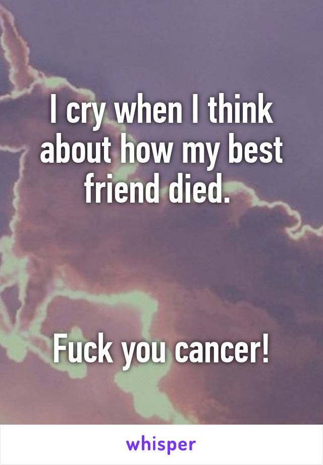 I cry when I think about how my best friend died. 



Fuck you cancer!