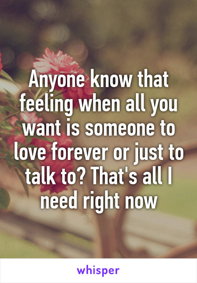 Anyone know that feeling when all you want is someone to love forever or just to talk to? That's all I need right now