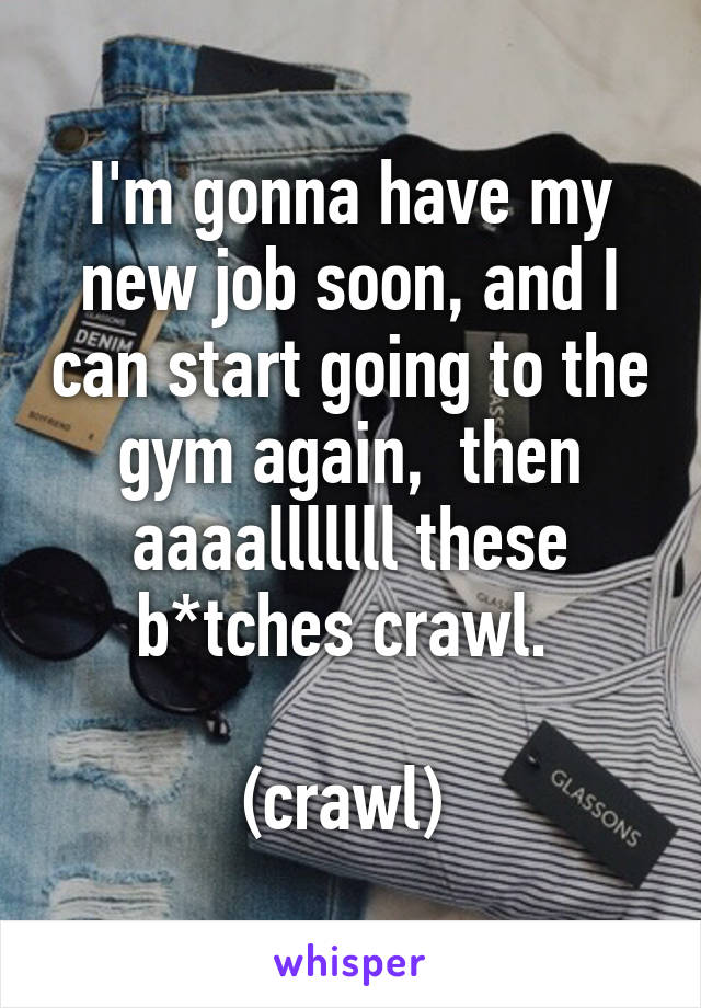 I'm gonna have my new job soon, and I can start going to the gym again,  then aaaalllllll these b*tches crawl. 

(crawl) 