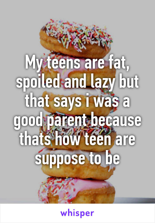 My teens are fat, spoiled and lazy but that says i was a good parent because thats how teen are suppose to be