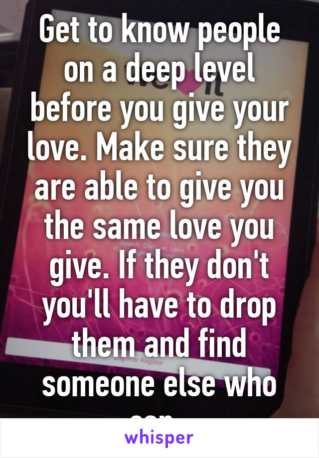 Get to know people on a deep level before you give your love. Make sure they are able to give you the same love you give. If they don't you'll have to drop them and find someone else who can. 