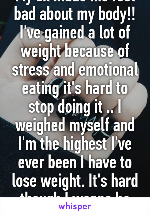 My ex made me feel bad about my body!! I've gained a lot of weight because of stress and emotional eating it's hard to stop doing it .. I weighed myself and I'm the highest I've ever been I have to lose weight. It's hard though I wanna be better