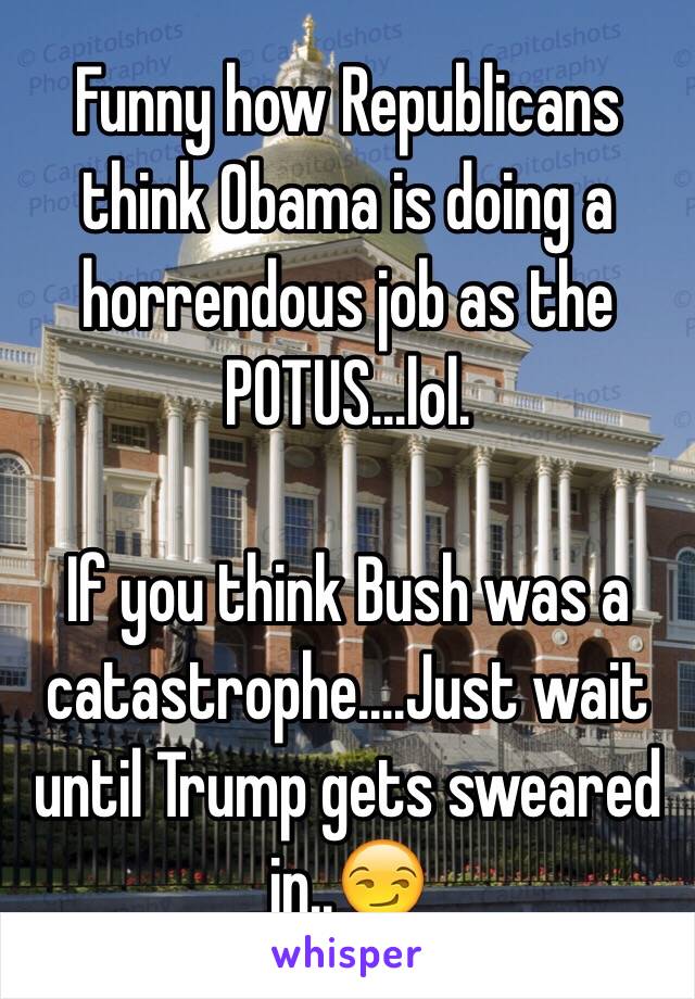 Funny how Republicans think Obama is doing a horrendous job as the POTUS...lol.

If you think Bush was a catastrophe....Just wait until Trump gets sweared in..😏