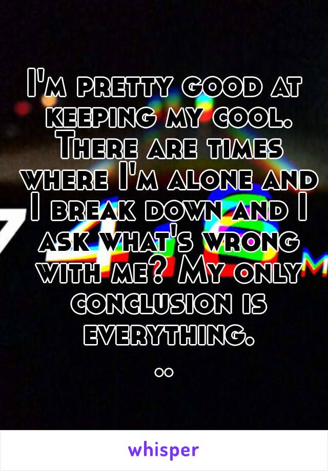 I'm pretty good at keeping my cool. There are times where I'm alone and I break down and I ask what's wrong with me? My only conclusion is everything...