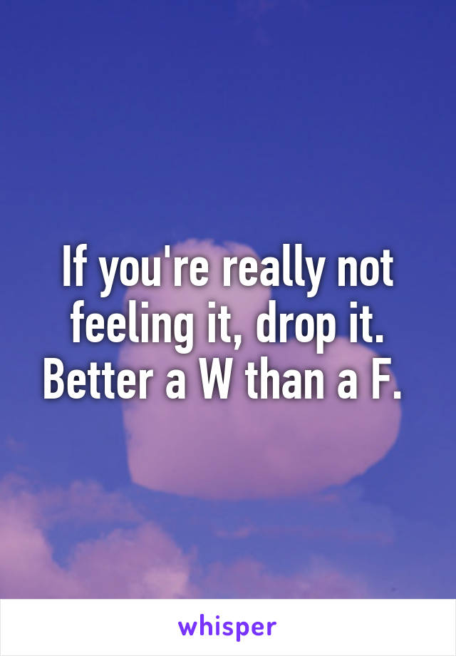 If you're really not feeling it, drop it. Better a W than a F. 