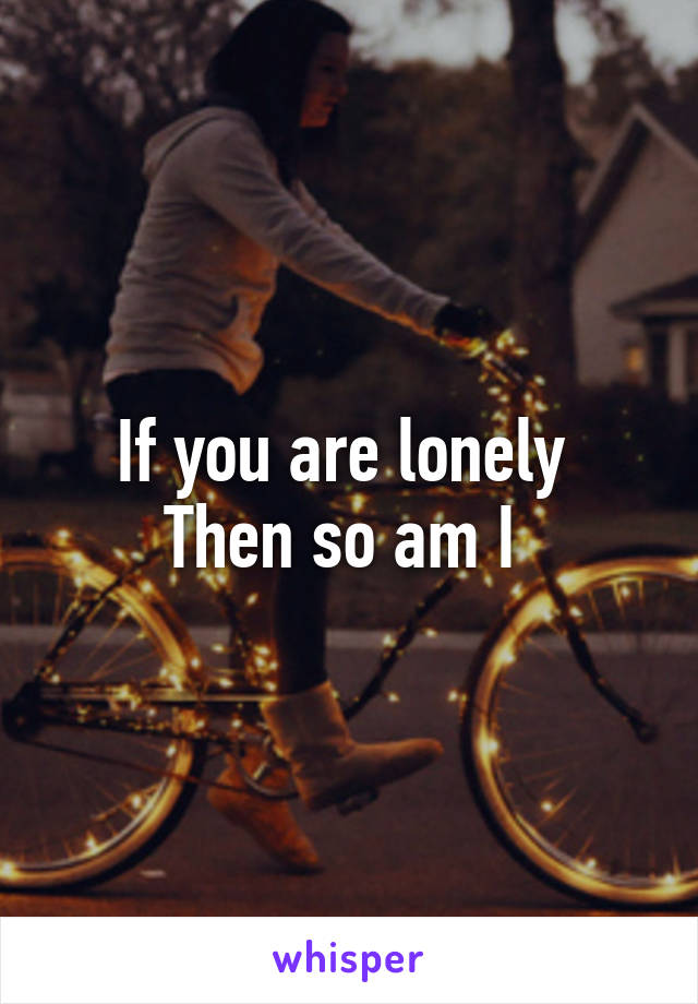 If you are lonely 
Then so am I 