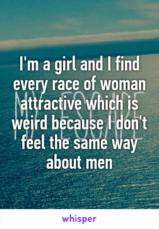 I'm a girl and I find every race of woman attractive which is weird because I don't feel the same way about men