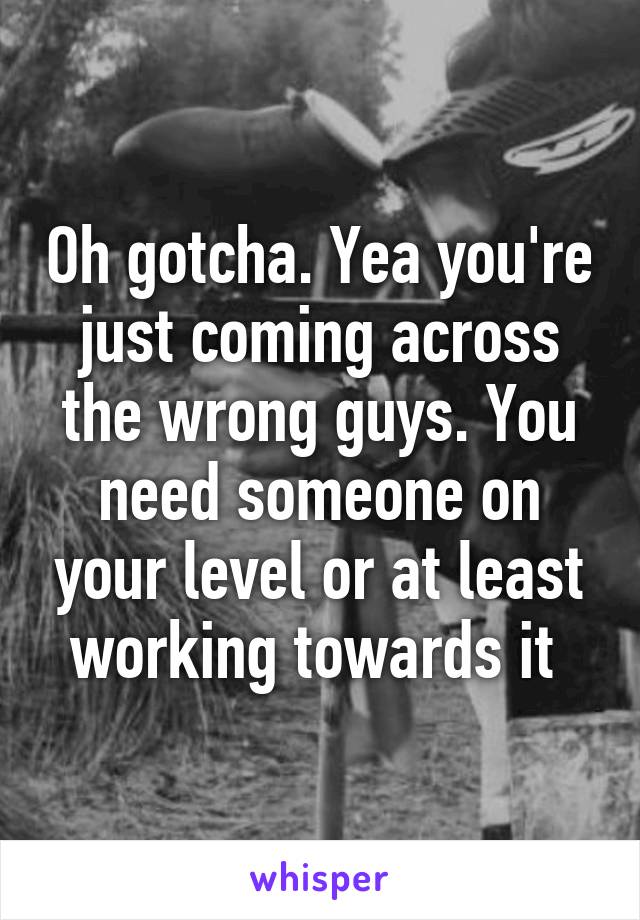 Oh gotcha. Yea you're just coming across the wrong guys. You need someone on your level or at least working towards it 