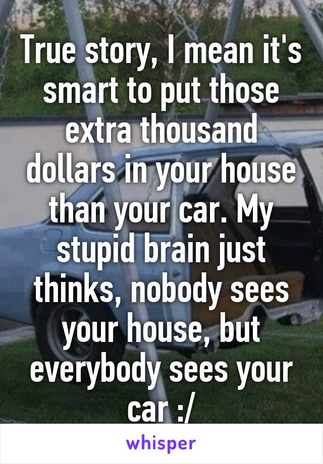 True story, I mean it's smart to put those extra thousand dollars in your house than your car. My stupid brain just thinks, nobody sees your house, but everybody sees your car :/