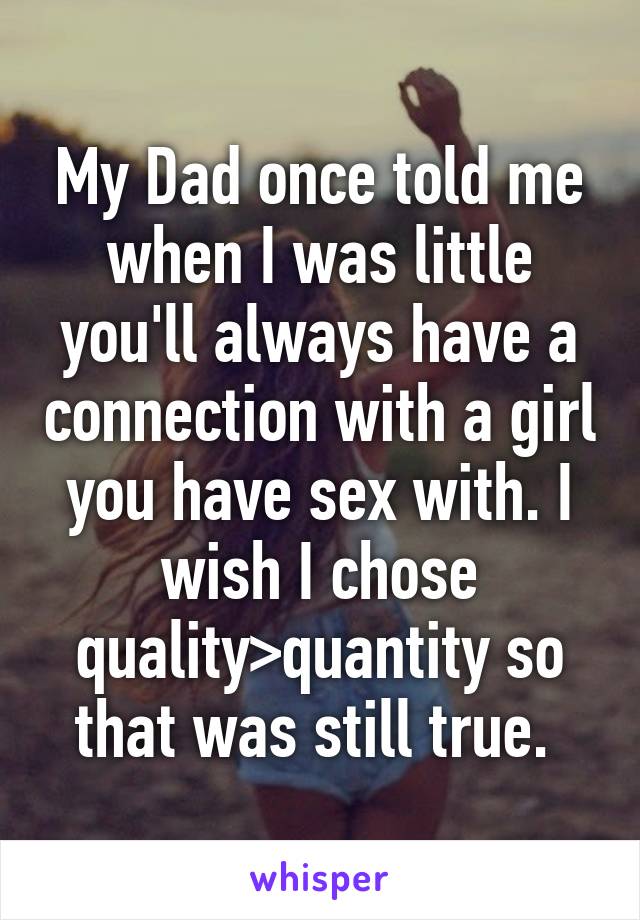 My Dad once told me when I was little you'll always have a connection with a girl you have sex with. I wish I chose quality>quantity so that was still true. 