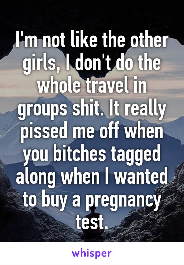 I'm not like the other girls, I don't do the whole travel in groups shit. It really pissed me off when you bitches tagged along when I wanted to buy a pregnancy test.