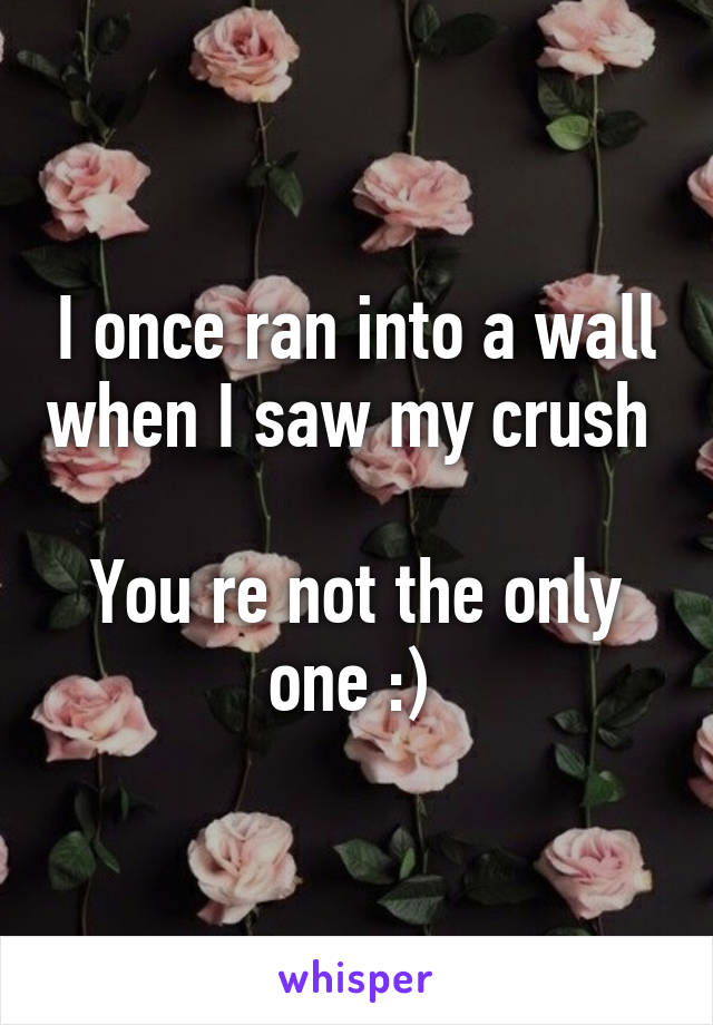 I once ran into a wall when I saw my crush        
You re not the only one :) 