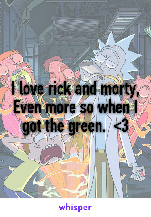 I love rick and morty,
Even more so when I got the green.  <3