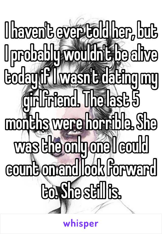 I haven't ever told her, but I probably wouldn't be alive today if I wasn't dating my girlfriend. The last 5 months were horrible. She was the only one I could count on and look forward to. She still is.