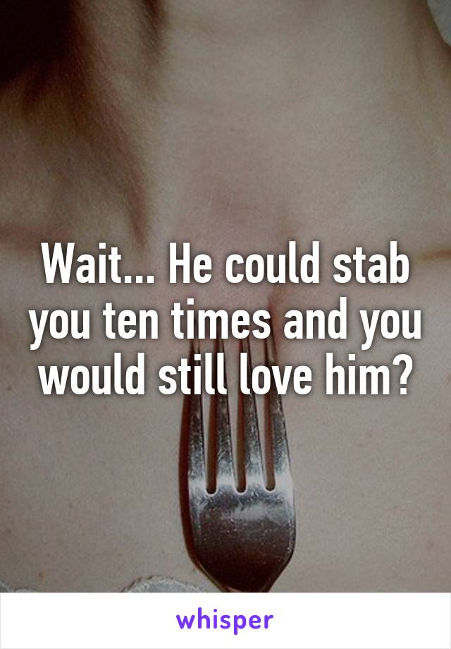 Wait... He could stab you ten times and you would still love him?