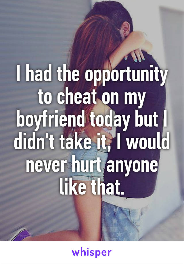 I had the opportunity to cheat on my boyfriend today but I didn't take it, I would never hurt anyone like that.