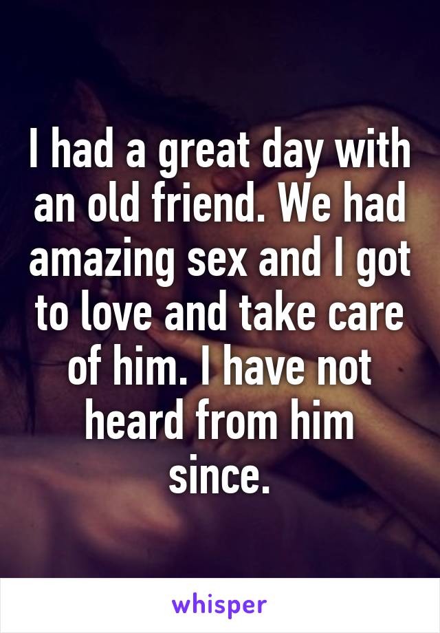 I had a great day with an old friend. We had amazing sex and I got to love and take care of him. I have not heard from him since.