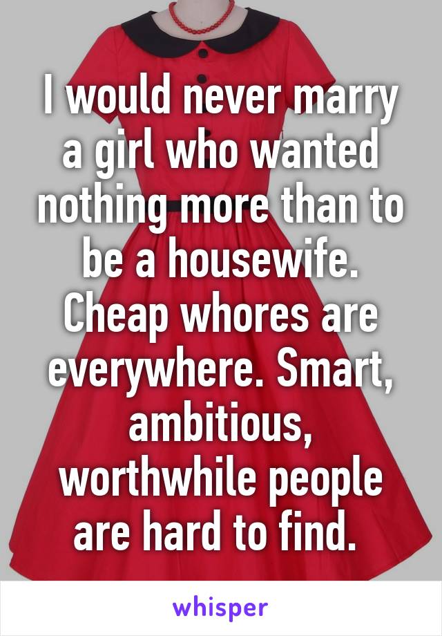 I would never marry a girl who wanted nothing more than to be a housewife. Cheap whores are everywhere. Smart, ambitious, worthwhile people are hard to find. 