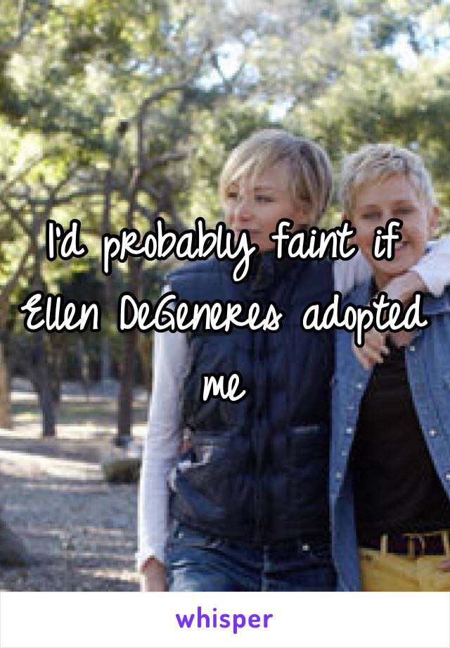 I’d probably faint if Ellen DeGeneres adopted me