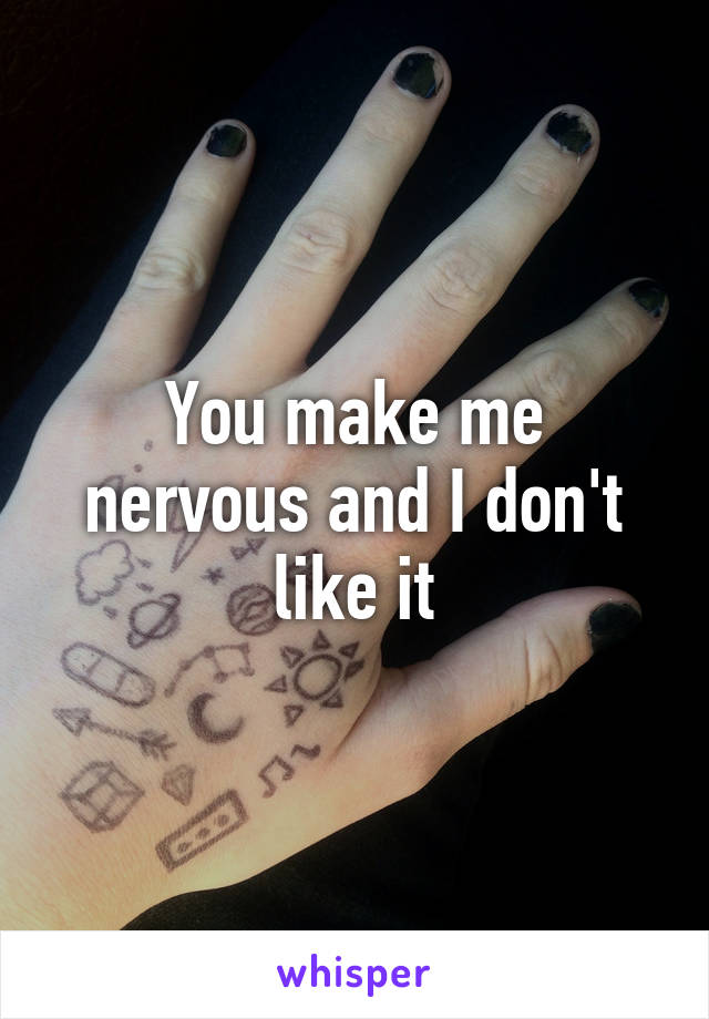 You make me nervous and I don't like it