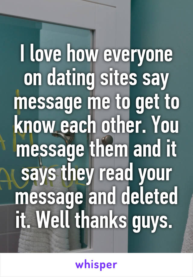 I love how everyone on dating sites say message me to get to know each other. You message them and it says they read your message and deleted it. Well thanks guys. 