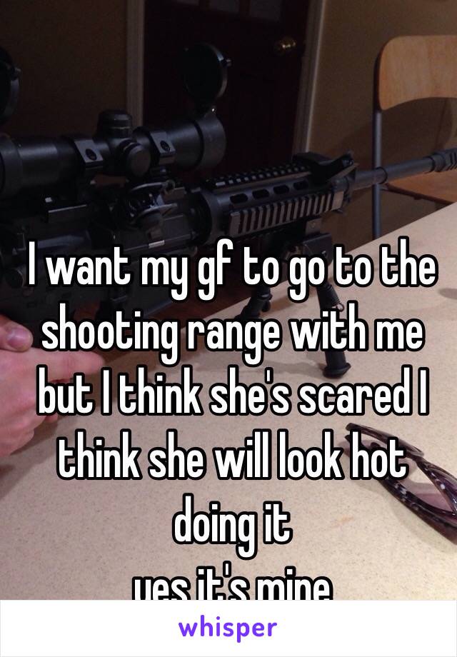 I want my gf to go to the shooting range with me but I think she's scared I think she will look hot doing it 
yes it's mine