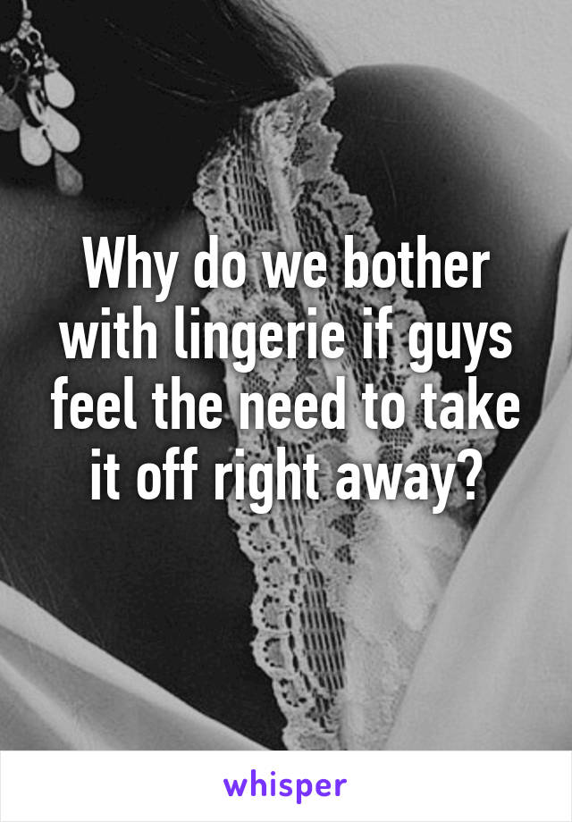 Why do we bother with lingerie if guys feel the need to take it off right away?
