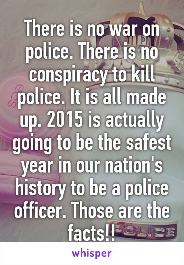 There is no war on police. There is no conspiracy to kill police. It is all made up. 2015 is actually going to be the safest year in our nation's history to be a police officer. Those are the facts!!