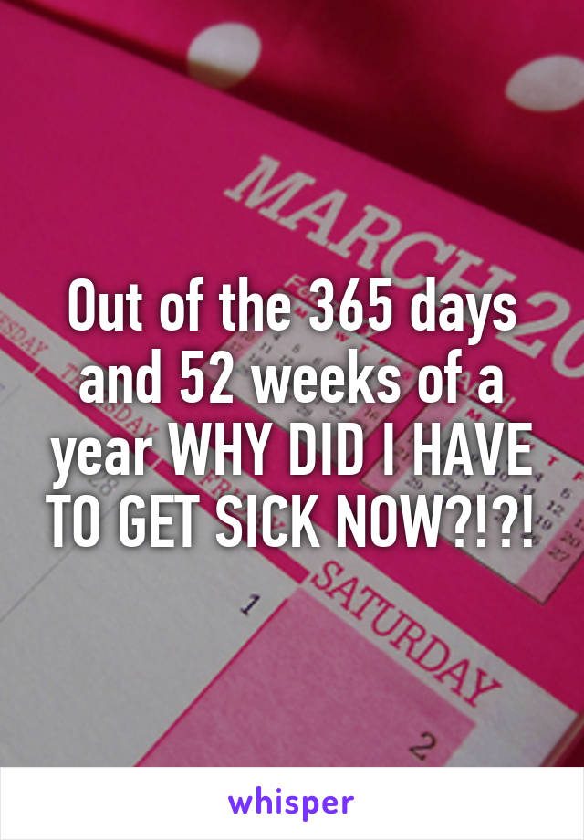 Out of the 365 days and 52 weeks of a year WHY DID I HAVE TO GET SICK NOW?!?!