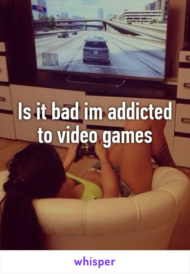 Is it bad im addicted to video games
