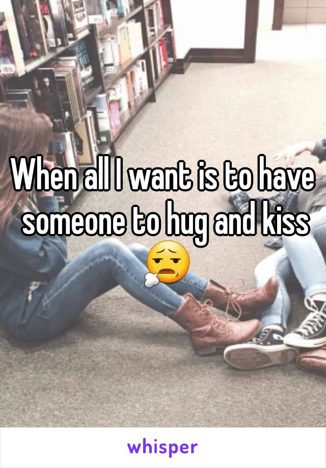 When all I want is to have someone to hug and kiss 😧