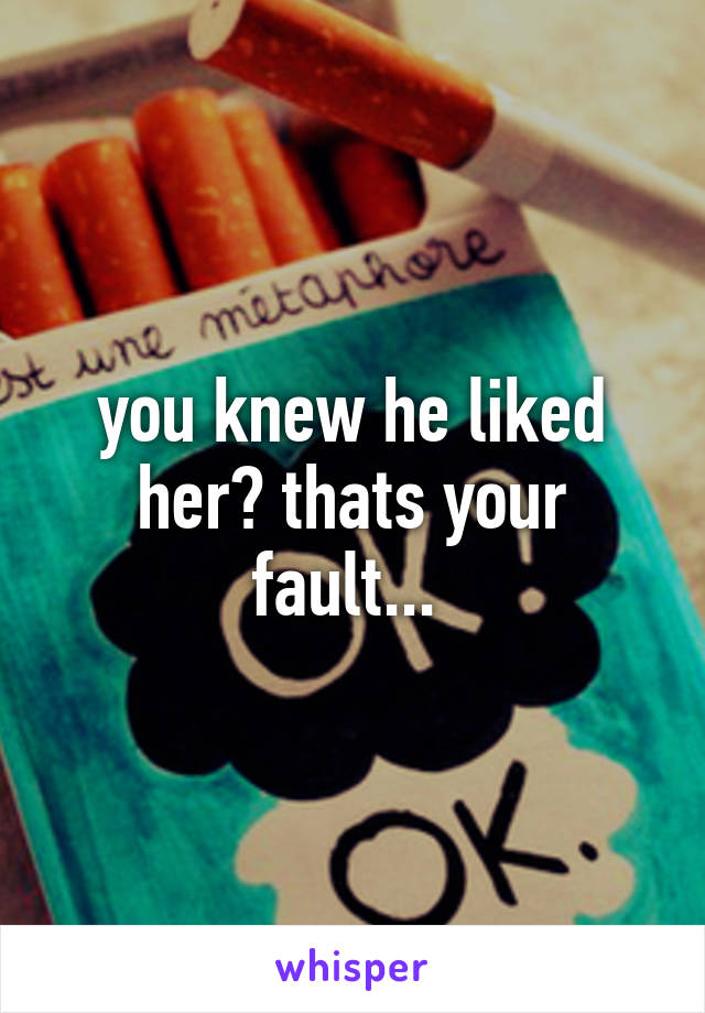 you knew he liked her? thats your fault... 