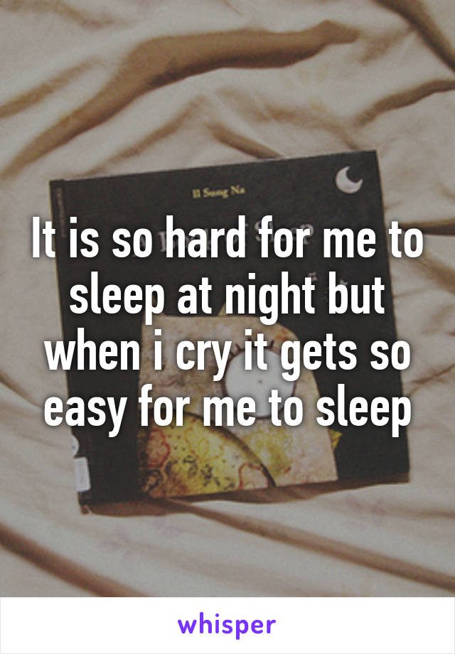 It is so hard for me to sleep at night but when i cry it gets so easy for me to sleep