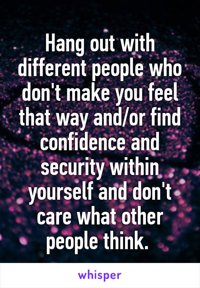 Hang out with different people who don't make you feel that way and/or find confidence and security within yourself and don't care what other people think. 