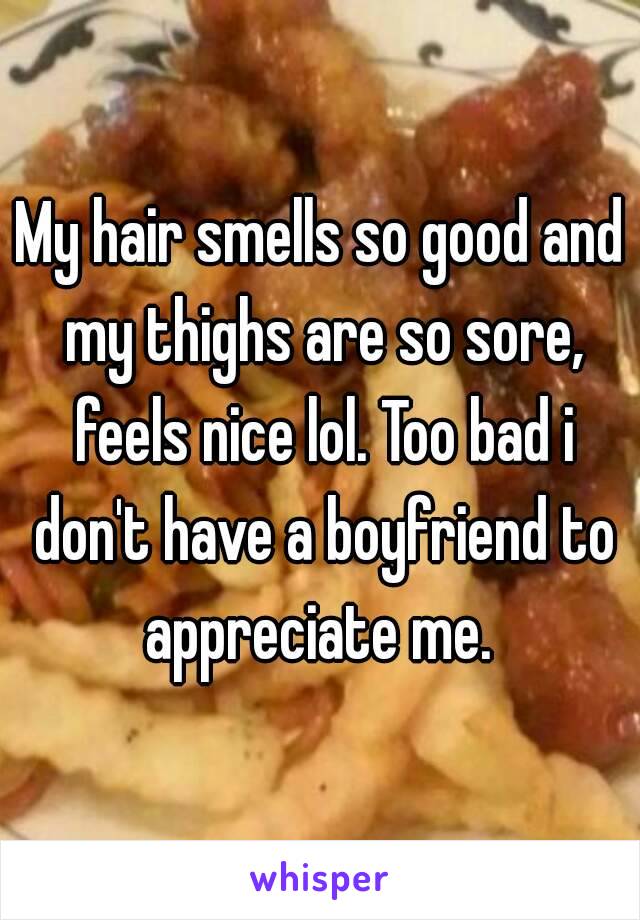 My hair smells so good and my thighs are so sore, feels nice lol. Too bad i don't have a boyfriend to appreciate me. 