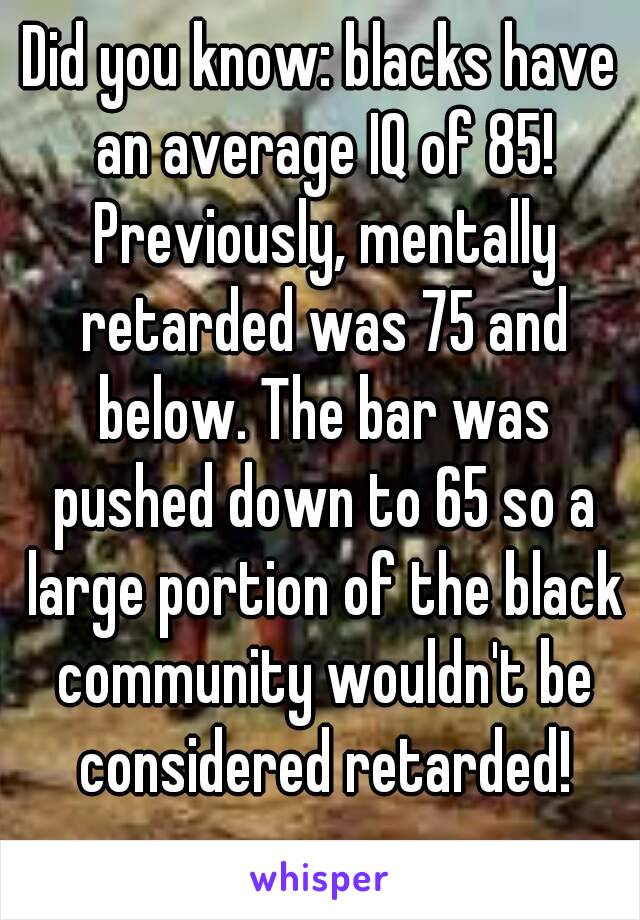 Did you know: blacks have an average IQ of 85! Previously, mentally retarded was 75 and below. The bar was pushed down to 65 so a large portion of the black community wouldn't be considered retarded!