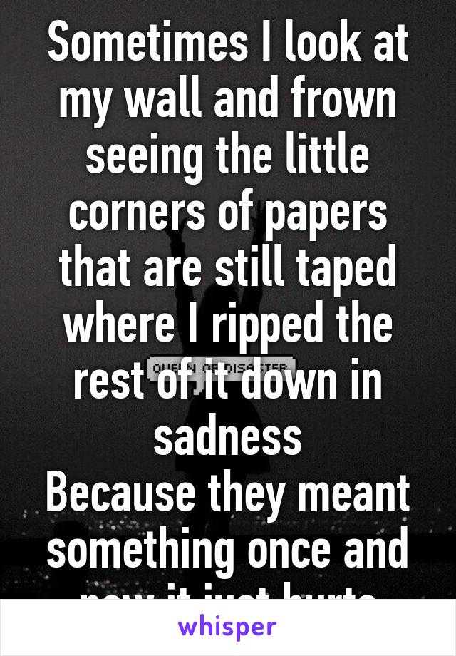 Sometimes I look at my wall and frown seeing the little corners of papers that are still taped where I ripped the rest of it down in sadness
Because they meant something once and now it just hurts