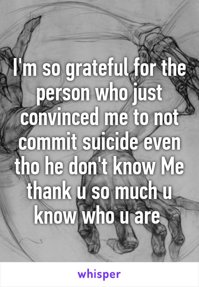 I'm so grateful for the person who just convinced me to not commit suicide even tho he don't know Me thank u so much u know who u are 