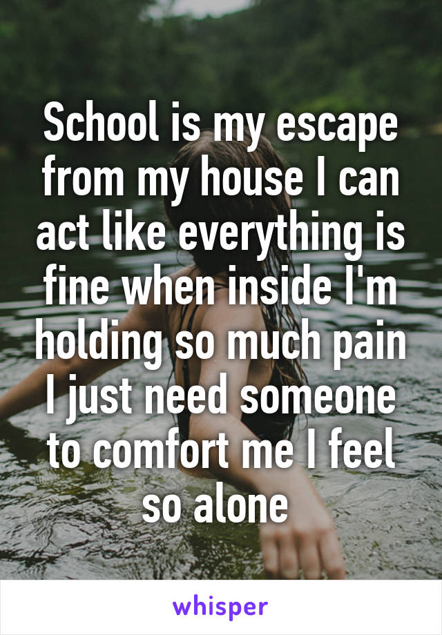 School is my escape from my house I can act like everything is fine when inside I'm holding so much pain I just need someone to comfort me I feel so alone 