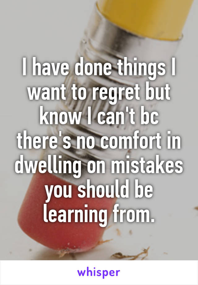 I have done things I want to regret but know I can't bc there's no comfort in dwelling on mistakes you should be learning from.