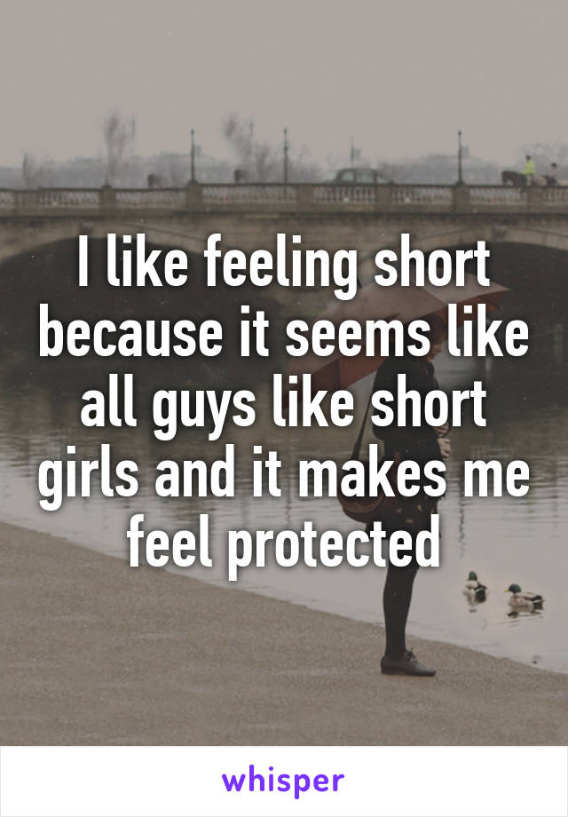 I like feeling short because it seems like all guys like short girls and it makes me feel protected