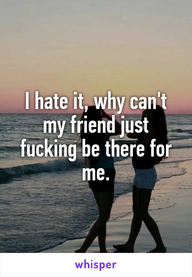 I hate it, why can't my friend just fucking be there for me.