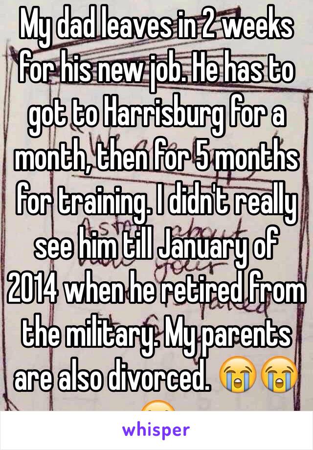 My dad leaves in 2 weeks for his new job. He has to got to Harrisburg for a month, then for 5 months for training. I didn't really see him till January of 2014 when he retired from the military. My parents are also divorced. 😭😭😭