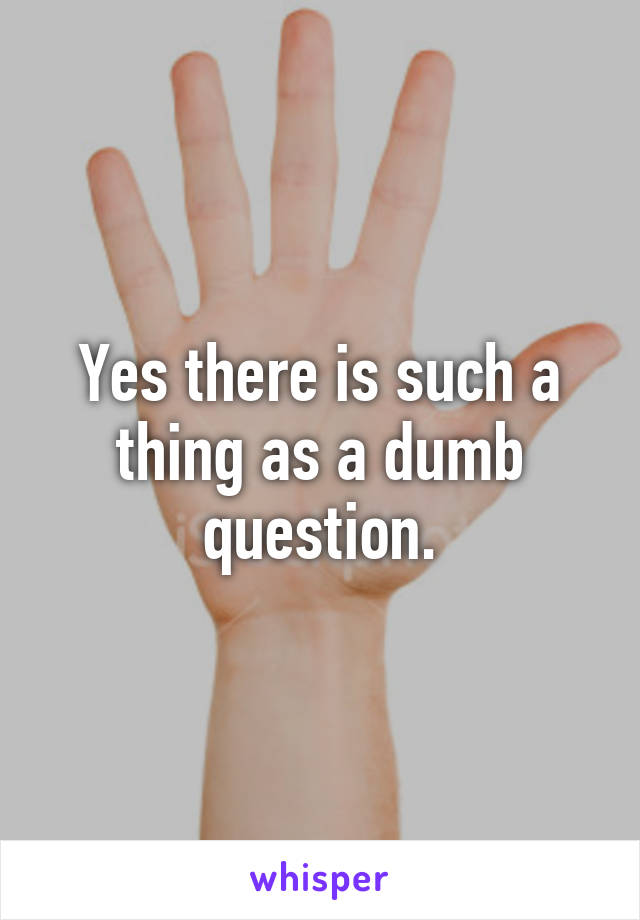 Yes there is such a thing as a dumb question.