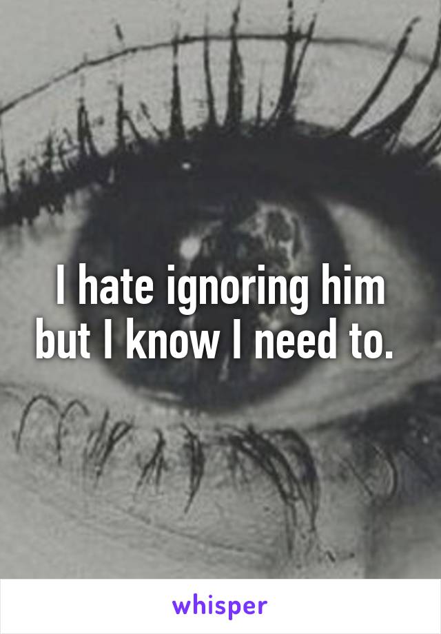 I hate ignoring him but I know I need to. 